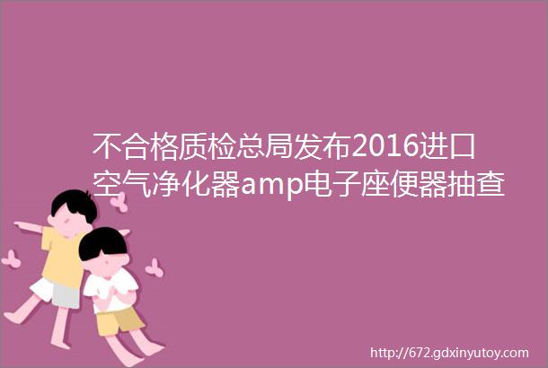 不合格质检总局发布2016进口空气净化器amp电子座便器抽查结果世界知名品牌上榜