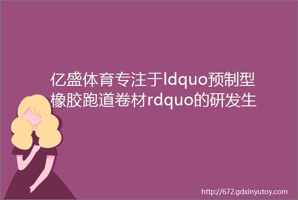 亿盛体育专注于ldquo预制型橡胶跑道卷材rdquo的研发生产及安装斯迈夫关注