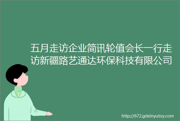 五月走访企业简讯轮值会长一行走访新疆路艺通达环保科技有限公司谈发展话担当庆祝五四青年节