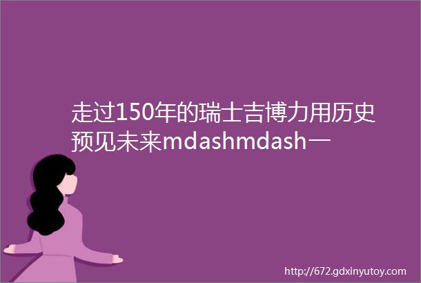 走过150年的瑞士吉博力用历史预见未来mdashmdash一部品牌史铸就半部卫浴史