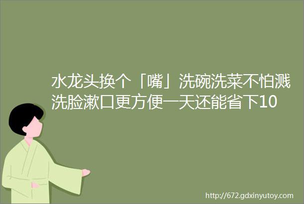 水龙头换个「嘴」洗碗洗菜不怕溅洗脸漱口更方便一天还能省下10瓶矿泉水