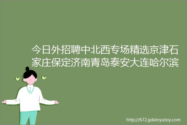 今日外招聘中北西专场精选京津石家庄保定济南青岛泰安大连哈尔滨合肥武汉郑州等外贸企业信息外招聘