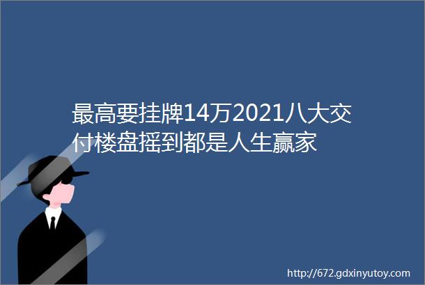 最高要挂牌14万2021八大交付楼盘摇到都是人生赢家