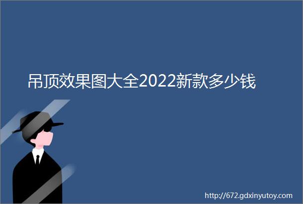 吊顶效果图大全2022新款多少钱