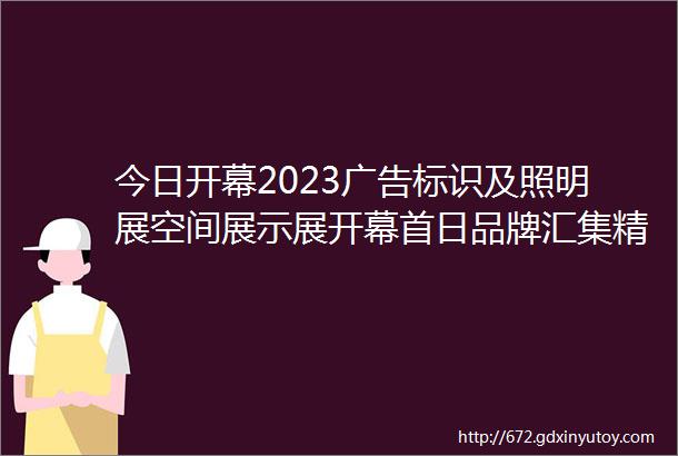 今日开幕2023广告标识及照明展空间展示展开幕首日品牌汇集精彩纷呈邀您共聚