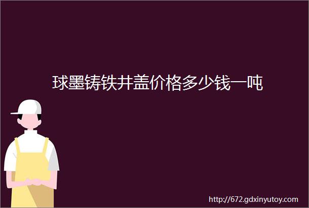 球墨铸铁井盖价格多少钱一吨