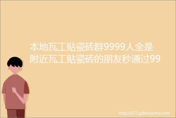 本地瓦工贴瓷砖群9999人全是附近瓦工贴瓷砖的朋友秒通过9999瓦工贴瓷砖群