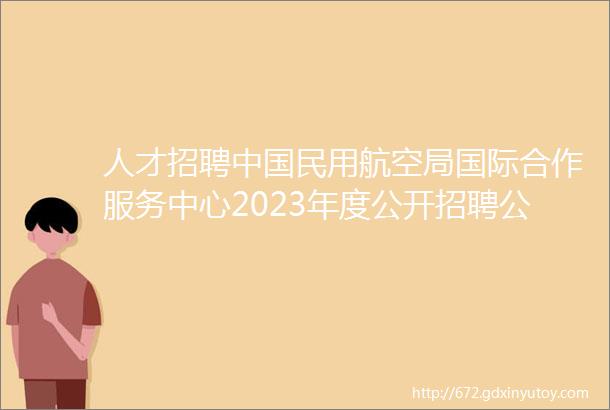 人才招聘中国民用航空局国际合作服务中心2023年度公开招聘公告