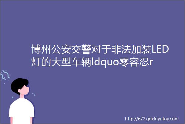 博州公安交警对于非法加装LED灯的大型车辆ldquo零容忍rdquo坚决做到发现一起查处一起