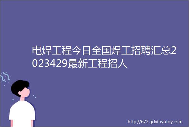 电焊工程今日全国焊工招聘汇总2023429最新工程招人