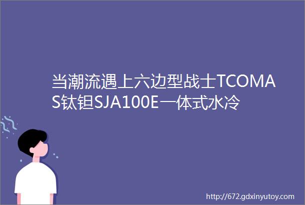 当潮流遇上六边型战士TCOMAS钛钽SJA100E一体式水冷评测