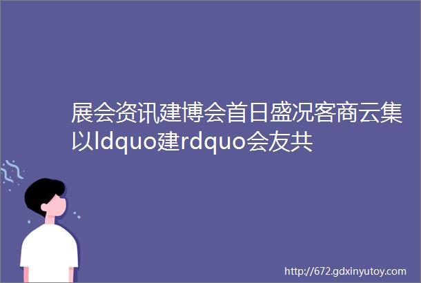 展会资讯建博会首日盛况客商云集以ldquo建rdquo会友共ldquo窗rdquo未来