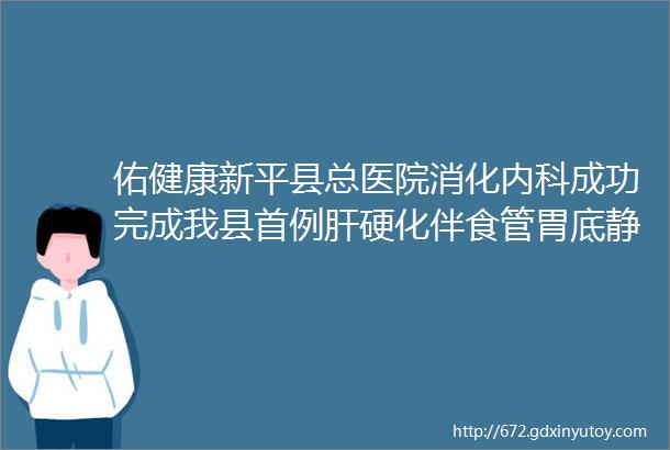 佑健康新平县总医院消化内科成功完成我县首例肝硬化伴食管胃底静脉曲张食管静脉曲张破裂出血内镜下硬化剂组织胶注射术