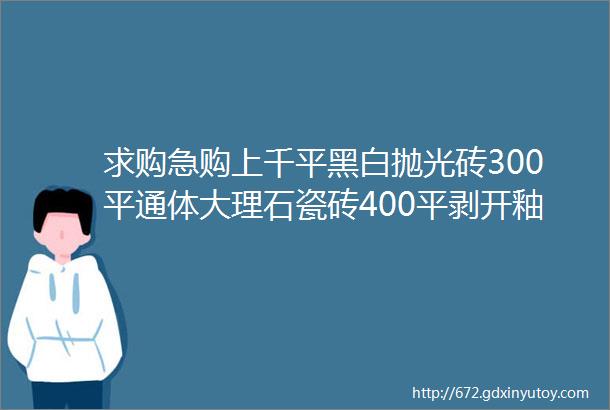 求购急购上千平黑白抛光砖300平通体大理石瓷砖400平剥开釉大理石瓷砖抛釉砖通体砖helliphellip