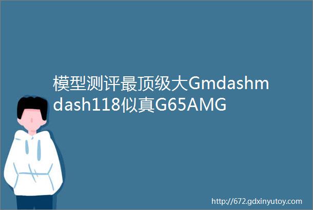 模型测评最顶级大Gmdashmdash118似真G65AMG样板测评