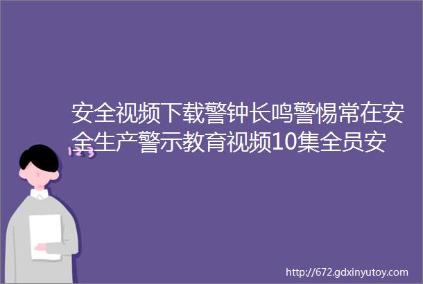 安全视频下载警钟长鸣警惕常在安全生产警示教育视频10集全员安全教育培训视频