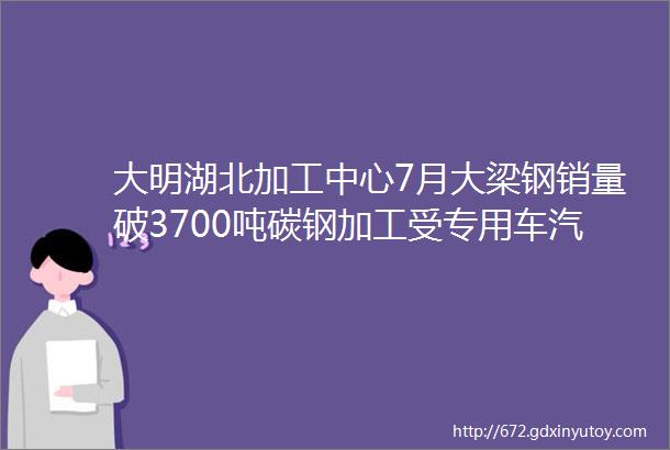 大明湖北加工中心7月大梁钢销量破3700吨碳钢加工受专用车汽配环保钢模企业欢迎