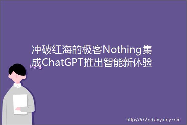 冲破红海的极客Nothing集成ChatGPT推出智能新体验