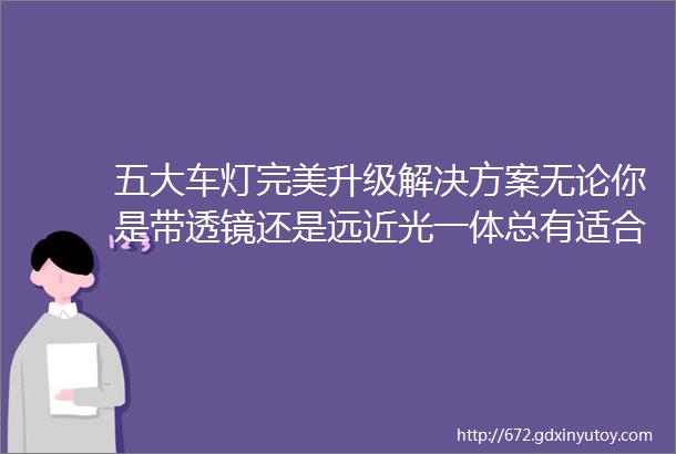 五大车灯完美升级解决方案无论你是带透镜还是远近光一体总有适合你的