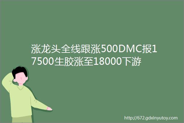 涨龙头全线跟涨500DMC报17500生胶涨至18000下游趁低抢购