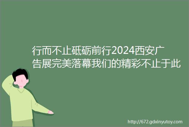 行而不止砥砺前行2024西安广告展完美落幕我们的精彩不止于此